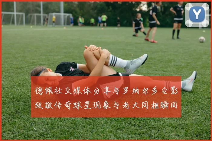 德佩社交媒体分享与罗纳尔多合影致敬传奇球星现象与老大同框瞬间