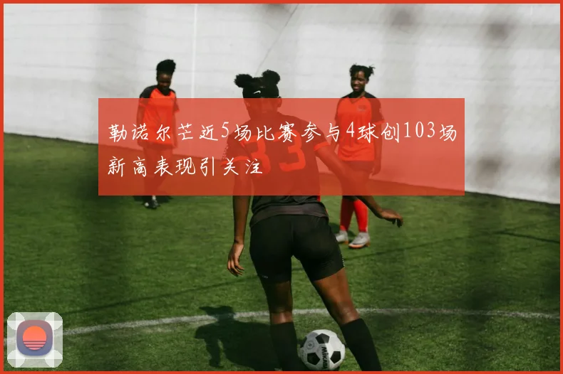 勒诺尔芒近5场比赛参与4球创103场新高表现引关注