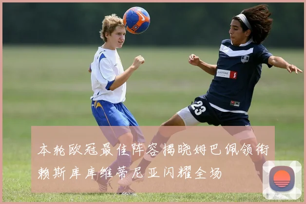 本轮欧冠最佳阵容揭晓姆巴佩领衔赖斯库库维蒂尼亚闪耀全场