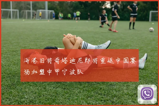 海港旧将奇塔迪尼即将重返中国赛场加盟中甲宁波队
