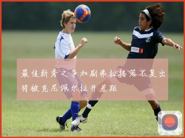 最佳新秀之争加剧弗拉格若不复出将被克尼佩尔拉开差距