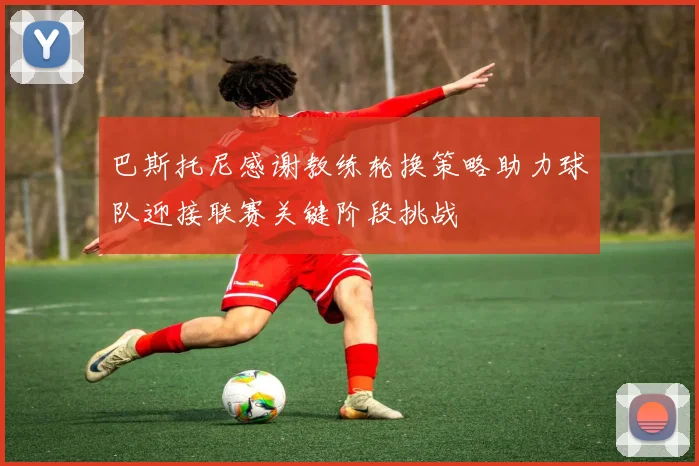 巴斯托尼感谢教练轮换策略助力球队迎接联赛关键阶段挑战