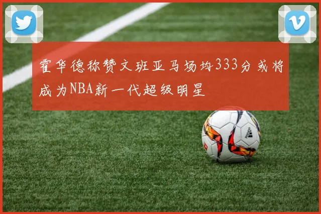 霍华德称赞文班亚马场均333分或将成为NBA新一代超级明星