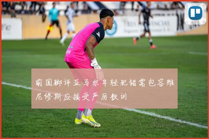 前国脚评亚马尔年轻犯错需包容维尼修斯应接受严厉教训