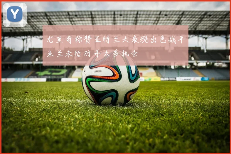 尤里奇称赞亚特兰大表现出色战平米兰未给对手太多机会