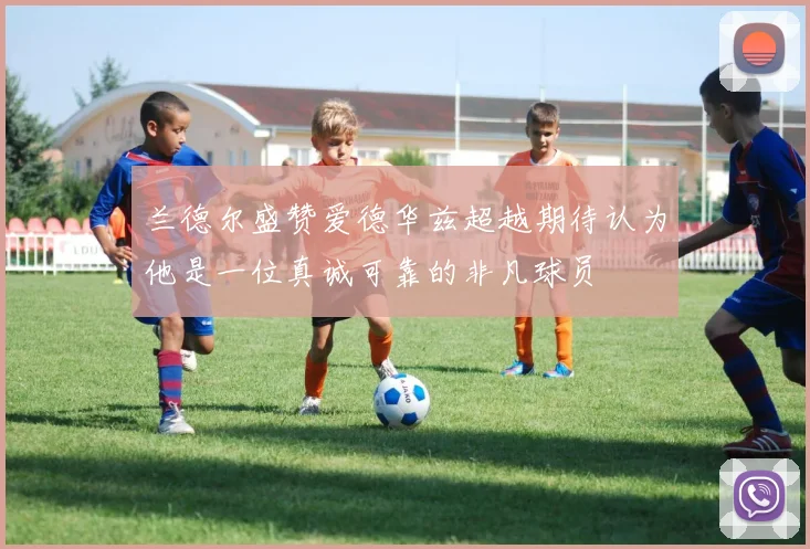 兰德尔盛赞爱德华兹超越期待认为他是一位真诚可靠的非凡球员