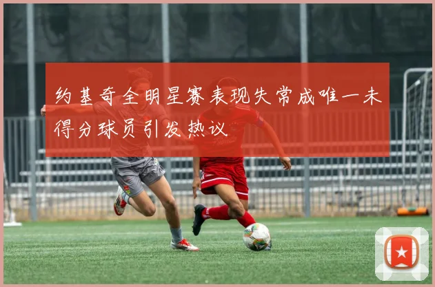 约基奇全明星赛表现失常成唯一未得分球员引发热议