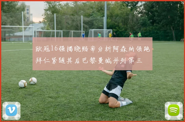 欧冠16强揭晓赔率分析阿森纳领跑拜仁紧随其后巴黎曼城并列第三