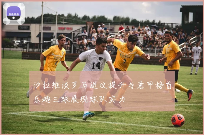 沙拉维谈罗马进攻提升与意甲榜首乐趣三球展现球队实力