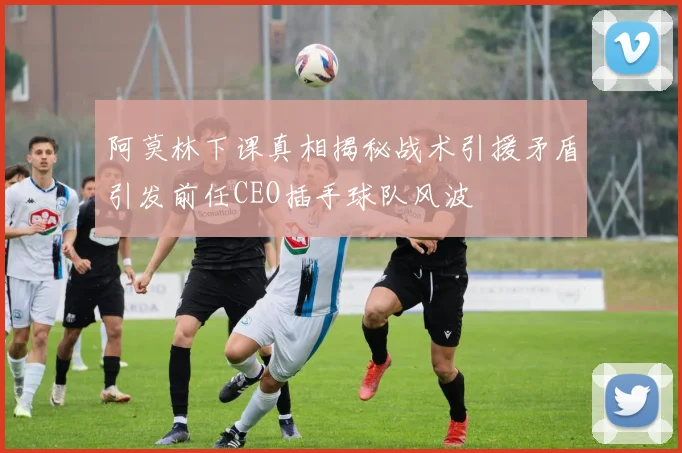 阿莫林下课真相揭秘战术引援矛盾引发前任CEO插手球队风波