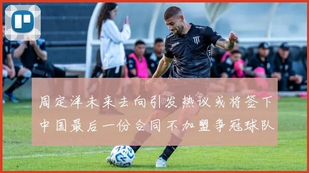 周定洋未来去向引发热议或将签下中国最后一份合同不加盟争冠球队