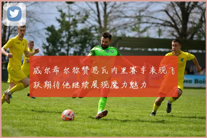 威尔希尔称赞恩瓦内里赛季表现飞跃期待他继续展现魔力魅力