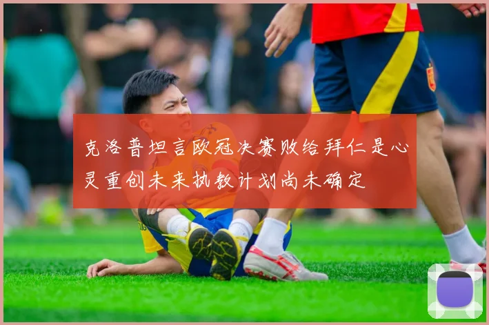 克洛普坦言欧冠决赛败给拜仁是心灵重创未来执教计划尚未确定