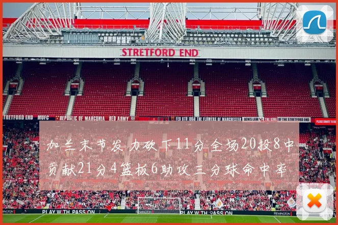 加兰末节发力砍下11分全场20投8中贡献21分4篮板6助攻三分球命中率高达375