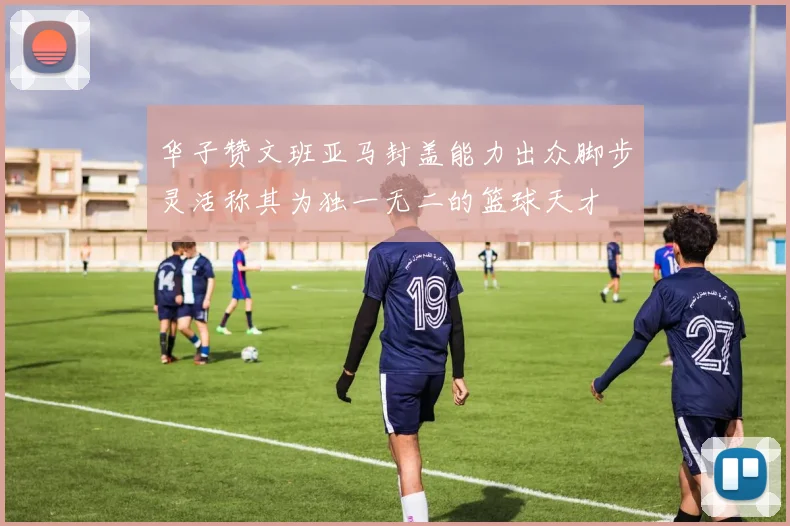 华子赞文班亚马封盖能力出众脚步灵活称其为独一无二的篮球天才