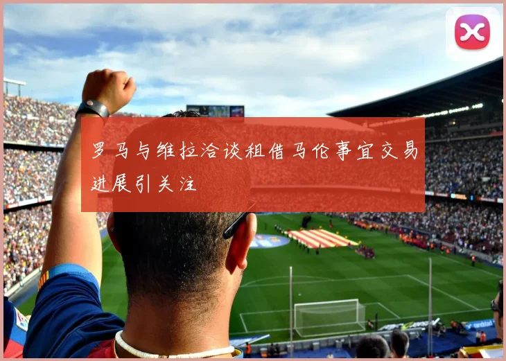 罗马与维拉洽谈租借马伦事宜交易进展引关注