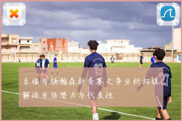 乐福与杨瀚森新秀赛之争分析拓媒解读市场潜力与代表性