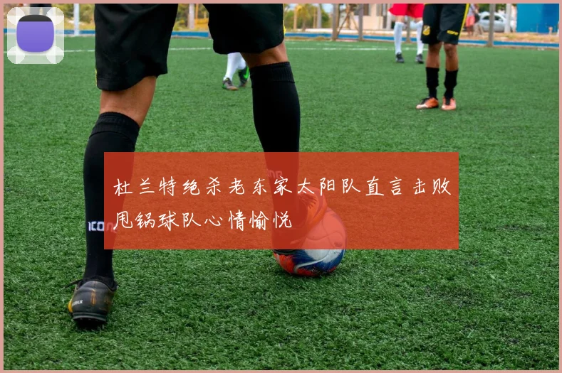 杜兰特绝杀老东家太阳队直言击败甩锅球队心情愉悦