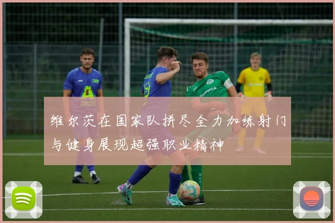 维尔茨在国家队拼尽全力加练射门与健身展现超强职业精神