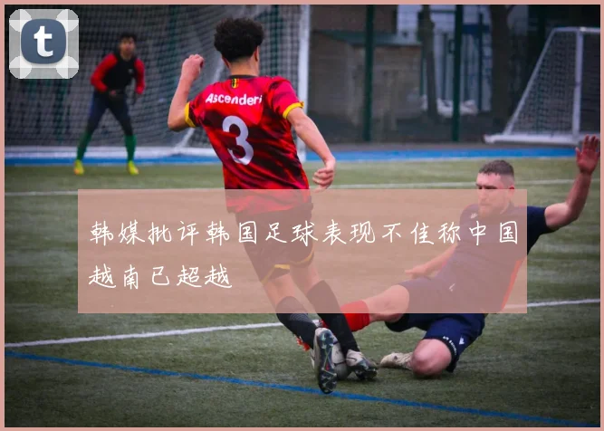 韩媒批评韩国足球表现不佳称中国越南已超越