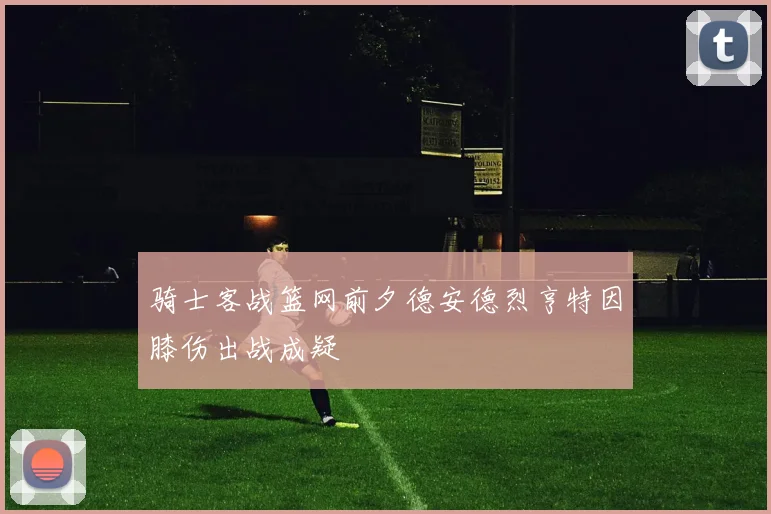 骑士客战篮网前夕德安德烈亨特因膝伤出战成疑